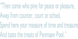 “Then come who pine for peace or pleasure, Away from counter, court or school, Spend here your measure of time and treasure And taste the treats of Penmaen Pool.”